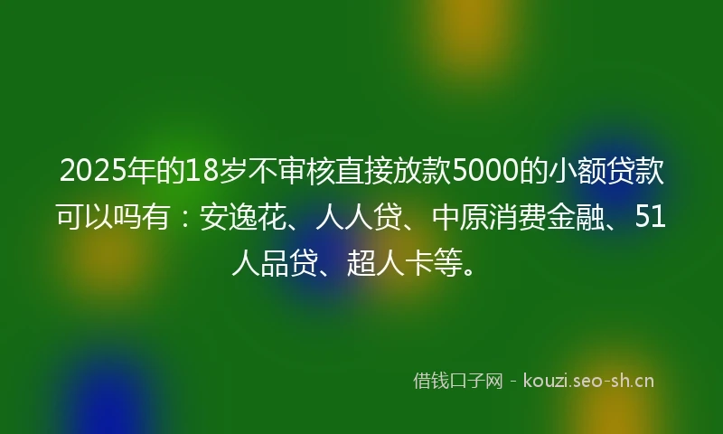 2025年的18岁不审核直接放款5000的小额贷款可以吗有：安逸花、人人贷、中原消费金融、51人品贷、超人卡等。