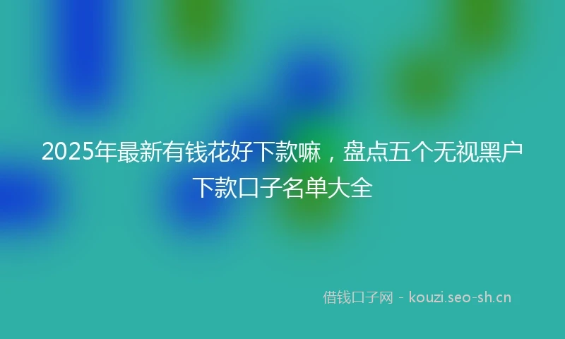2025年最新有钱花好下款嘛，盘点五个无视黑户下款口子名单大全