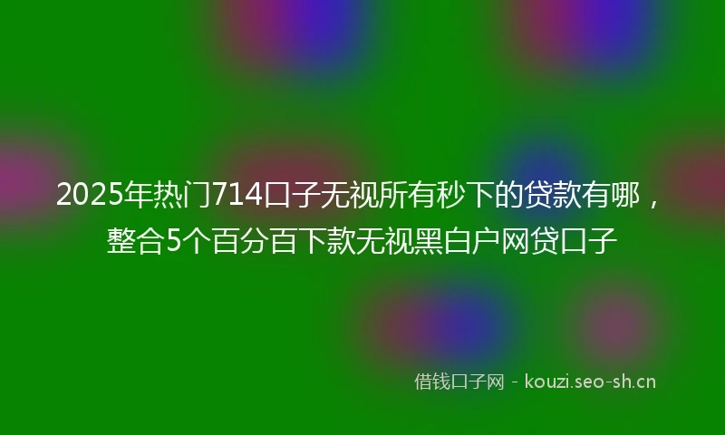 2025年热门714口子无视所有秒下的贷款有哪，整合5个百分百下款无视黑白户网贷口子