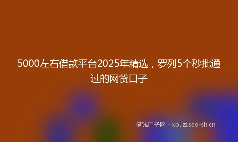 5000左右借款平台2025年精选，罗列5个秒批通过的网贷口子