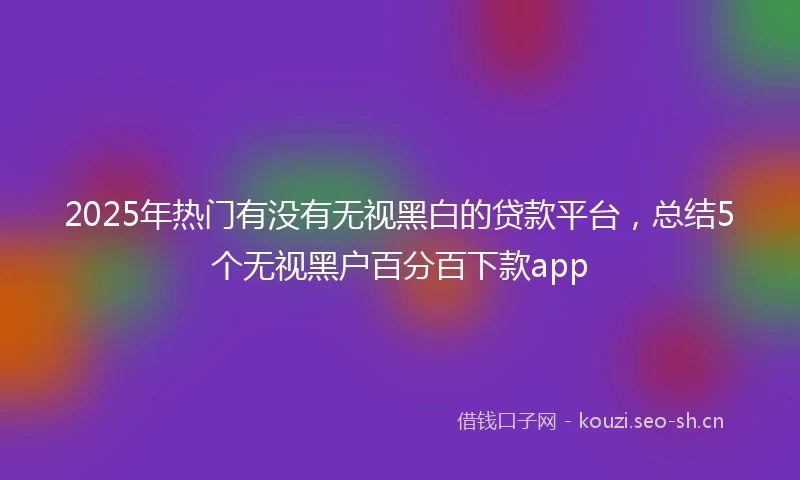 2025年热门有没有无视黑白的贷款平台，总结5个无视黑户百分百下款app