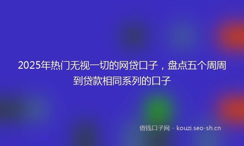 2025年热门无视一切的网贷口子,盘点五个周周到贷款相同系列的口子