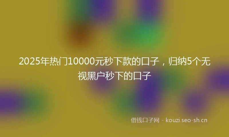 2025年热门10000元秒下款的口子,归纳5个无视黑户秒下的口子