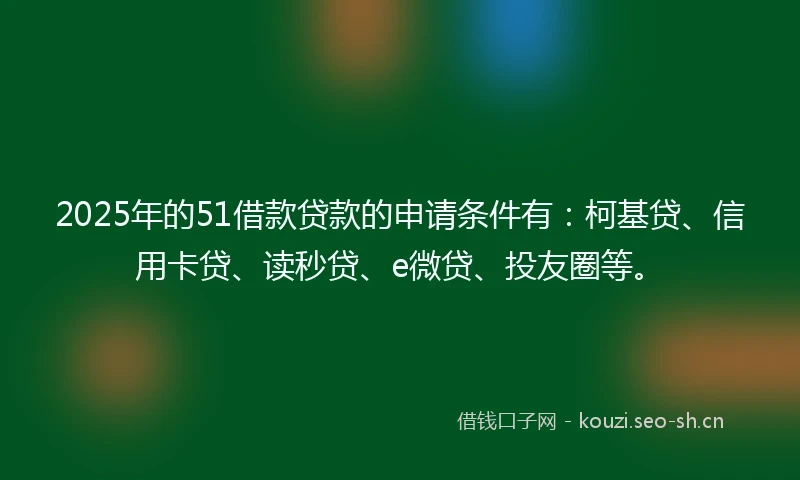 2025年的51借款贷款的申请条件有：柯基贷、信用卡贷、读秒贷、e微贷、投友圈等。