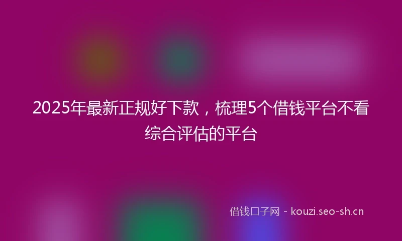 2025年最新正规好下款，梳理5个借钱平台不看综合评估的平台