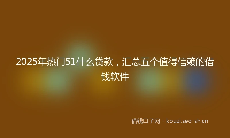 2025年热门51什么贷款，汇总五个值得信赖的借钱软件