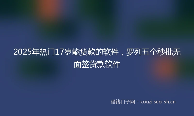 2025年热门17岁能货款的软件，罗列五个秒批无面签贷款软件