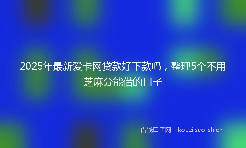 2025年最新爱卡网贷款好下款吗,整理5个不用芝麻分能借的口子