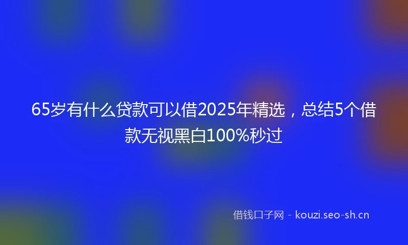 65岁有什么贷款可以借2025年精选，总结5个借款无视黑白100%秒过