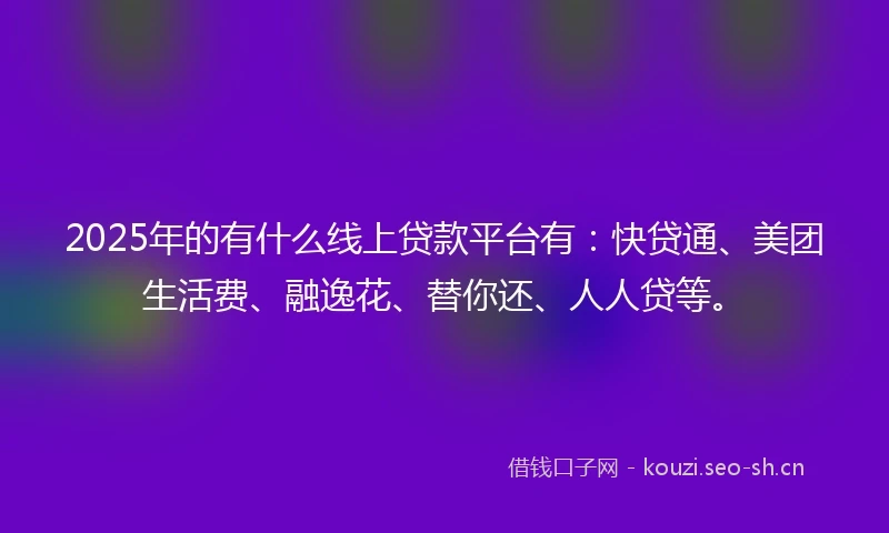 2025年的有什么线上贷款平台有：快贷通、美团生活费、融逸花、替你还、人人贷等。