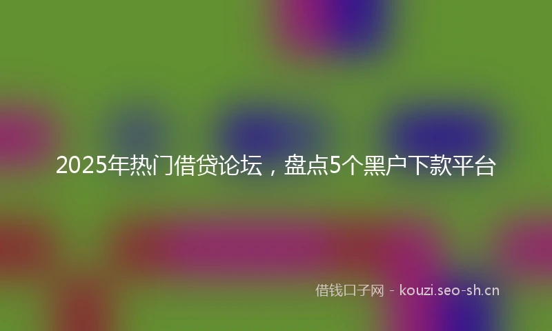 2025年热门借贷论坛,盘点5个黑户下款平台