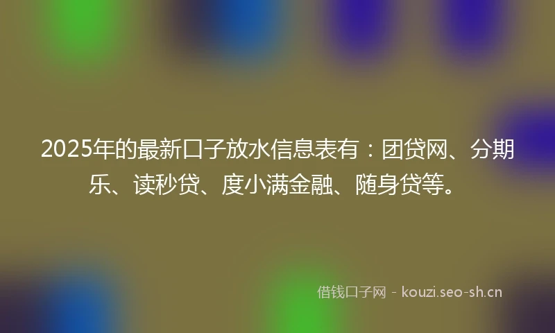 2025年的最新口子放水信息表有：团贷网、分期乐、读秒贷、度小满金融、随身贷等。