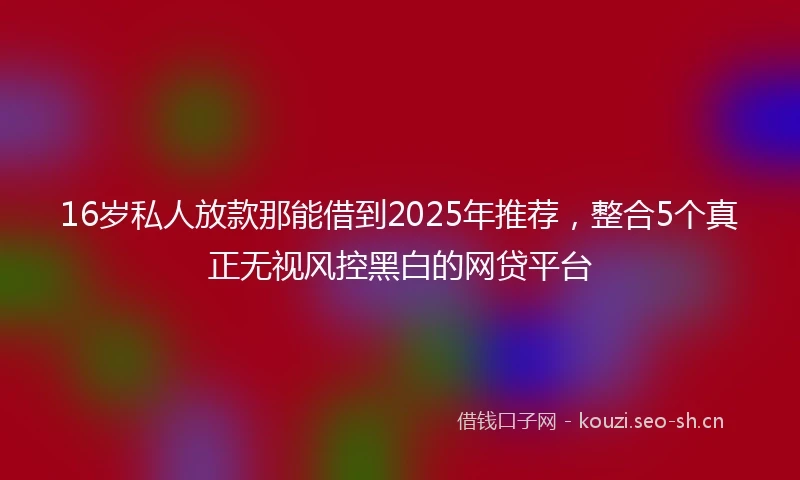 16岁私人放款那能借到2025年推荐，整合5个真正无视风控黑白的网贷平台