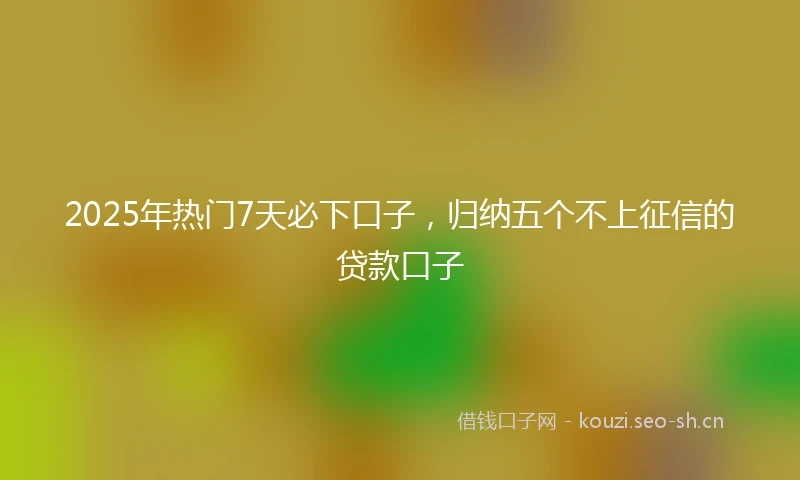 2025年热门7天必下口子，归纳五个不上征信的贷款口子