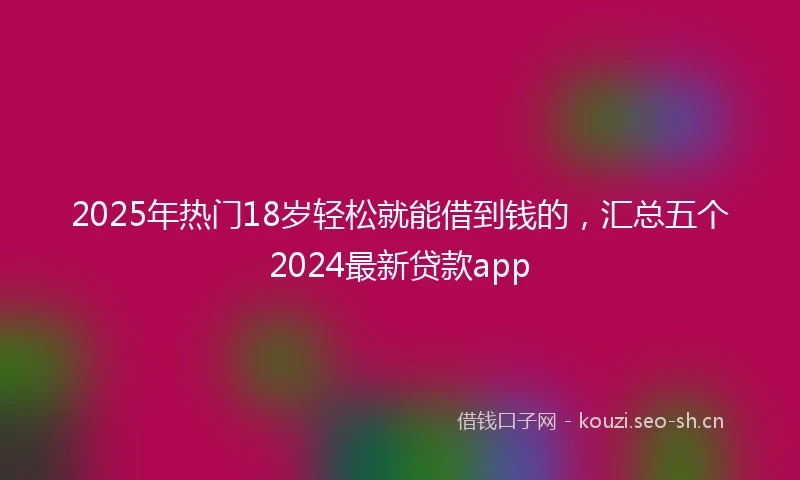 2025年热门18岁轻松就能借到钱的，汇总五个2024最新贷款app