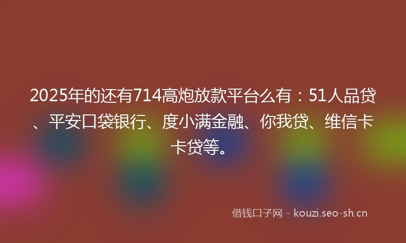 2025年的还有714高炮放款平台么有：51人品贷、平安口袋银行、度小满金融、你我贷、维信卡卡贷等。
