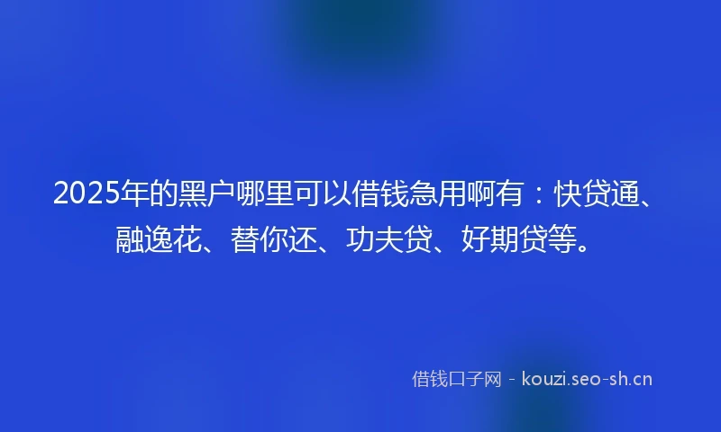 2025年的黑户哪里可以借钱急用啊有：快贷通、融逸花、替你还、功夫贷、好期贷等。