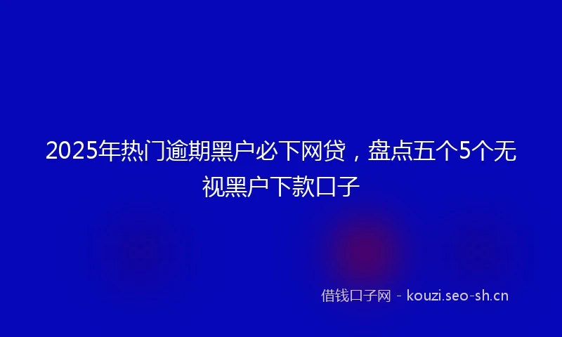 2025年热门逾期黑户必下网贷，盘点五个5个无视黑户下款口子
