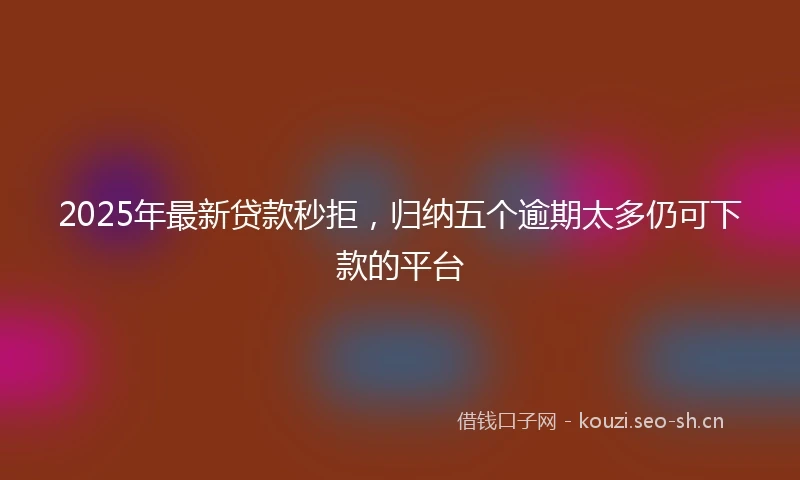 2025年最新贷款秒拒，归纳五个逾期太多仍可下款的平台