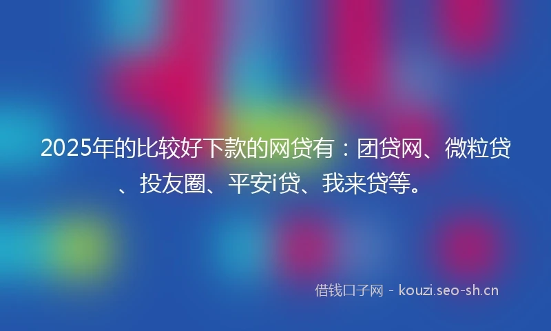 2025年的比较好下款的网贷有：团贷网、微粒贷、投友圈、平安i贷、我来贷等。