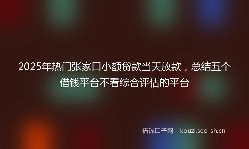 2025年热门张家口小额贷款当天放款，总结五个借钱平台不看综合评估的平台