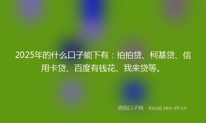 2025年的什么口子能下有：拍拍贷、柯基贷、信用卡贷、百度有钱花、我来贷等。