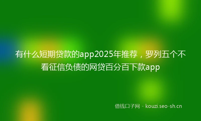 有什么短期贷款的app2025年推荐，罗列五个不看征信负债的网贷百分百下款app