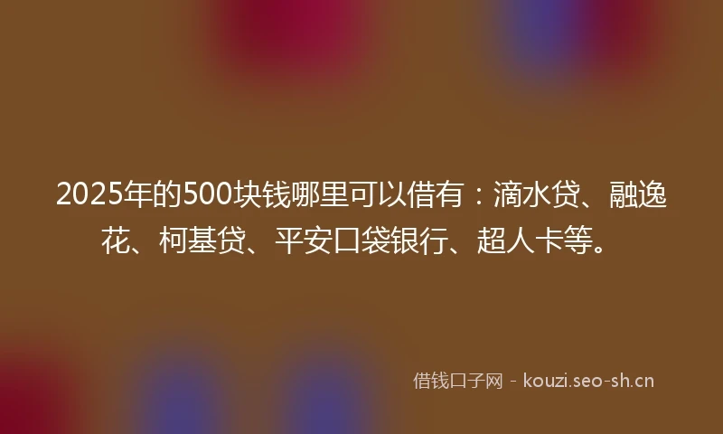 2025年的500块钱哪里可以借有：滴水贷、融逸花、柯基贷、平安口袋银行、超人卡等。