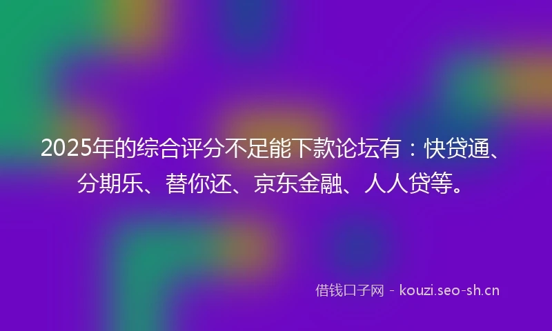 2025年的综合评分不足能下款论坛有：快贷通、分期乐、替你还、京东金融、人人贷等。