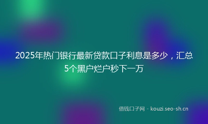 2025年热门银行最新贷款口子利息是多少，汇总5个黑户烂户秒下一万