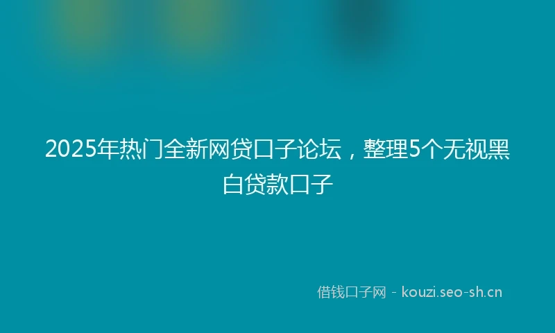 2025年热门全新网贷口子论坛，整理5个无视黑白贷款口子