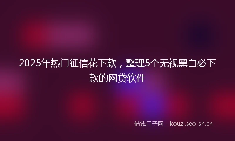 2025年热门征信花下款，整理5个无视黑白必下款的网贷软件