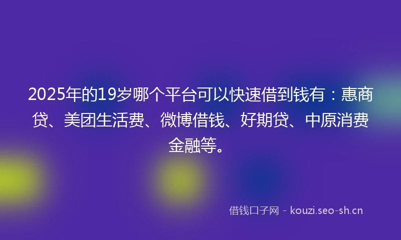 2025年的19岁哪个平台可以快速借到钱有：惠商贷、美团生活费、微博借钱、好期贷、中原消费金融等。