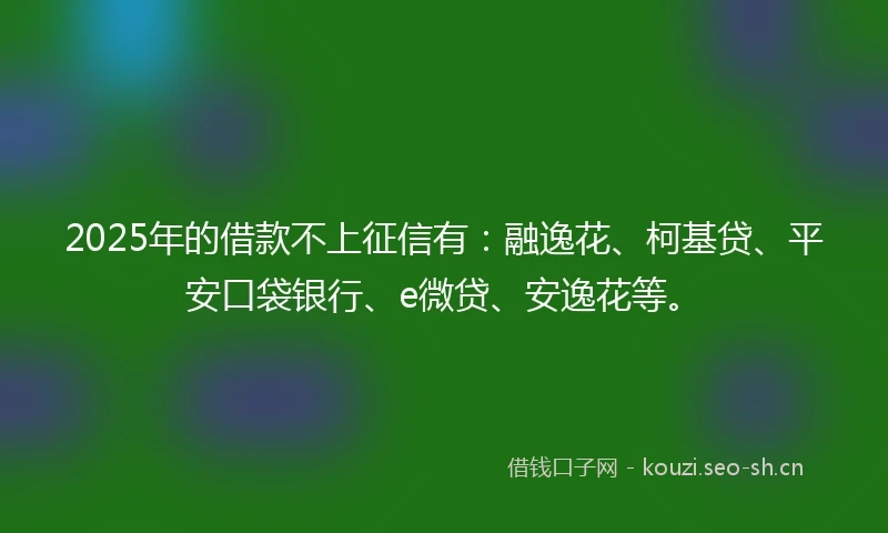 2025年的借款不上征信有：融逸花、柯基贷、平安口袋银行、e微贷、安逸花等。