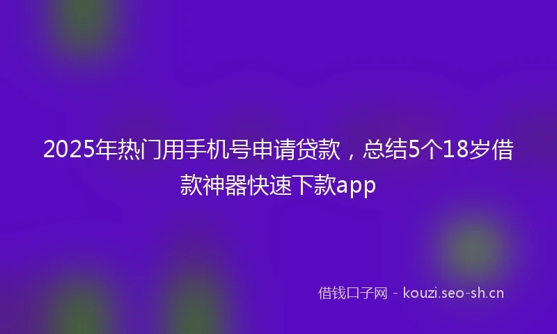 2025年热门用手机号申请贷款，总结5个18岁借款神器快速下款app