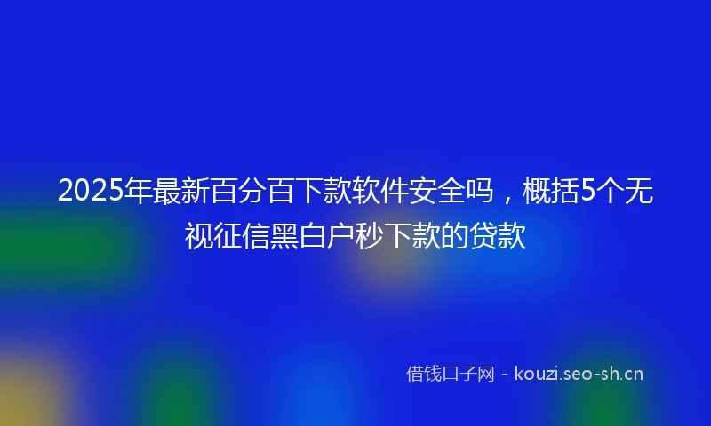 2025年最新百分百下款软件安全吗,概括5个无视征信黑白户秒下款的贷款