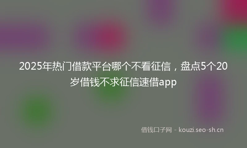 2025年热门借款平台哪个不看征信,盘点5个20岁借钱不求征信速借app