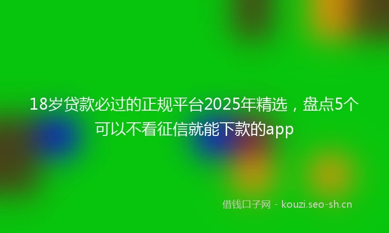 18岁贷款必过的正规平台2025年精选，盘点5个可以不看征信就能下款的app