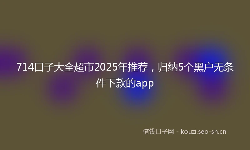 714口子大全超市2025年推荐，归纳5个黑户无条件下款的app
