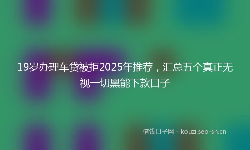 19岁办理车贷被拒2025年推荐，汇总五个真正无视一切黑能下款口子