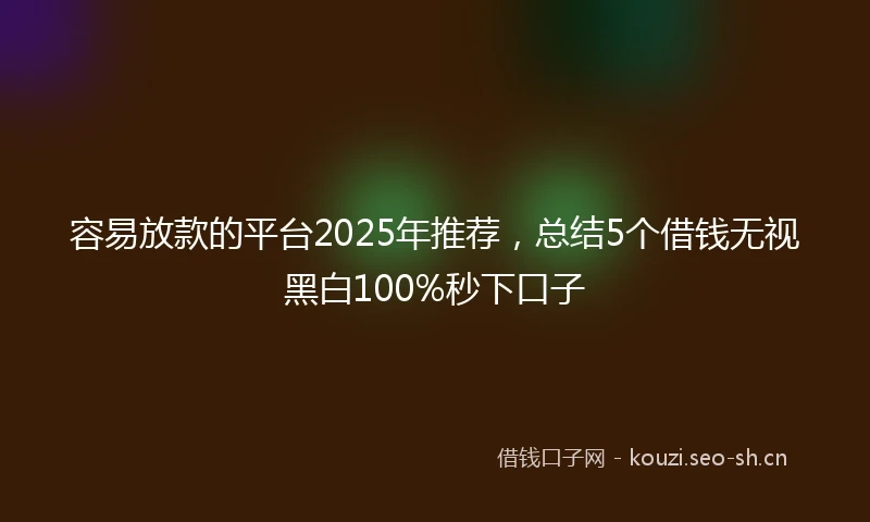 容易放款的平台2025年推荐，总结5个借钱无视黑白100%秒下口子