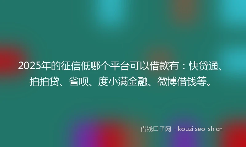 2025年的征信低哪个平台可以借款有：快贷通、拍拍贷、省呗、度小满金融、微博借钱等。