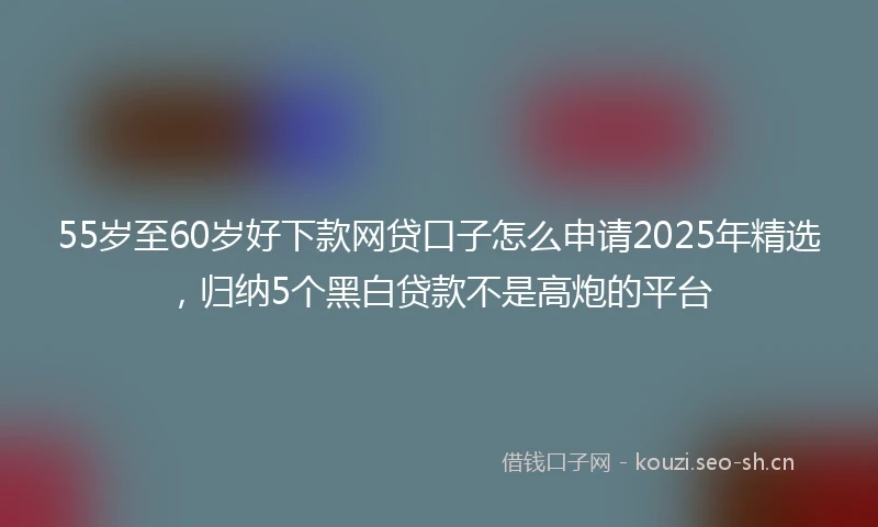 55岁至60岁好下款网贷口子怎么申请2025年精选，归纳5个黑白贷款不是高炮的平台