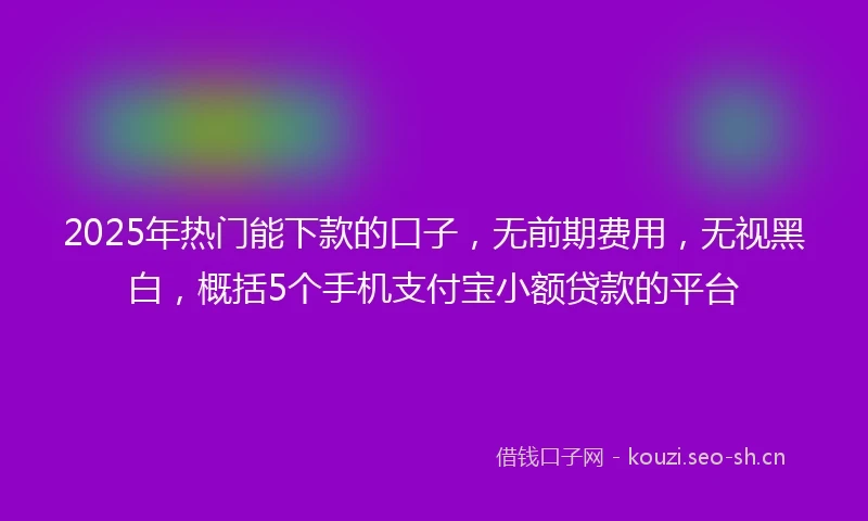 2025年热门能下款的口子，无前期费用，无视黑白，概括5个手机支付宝小额贷款的平台