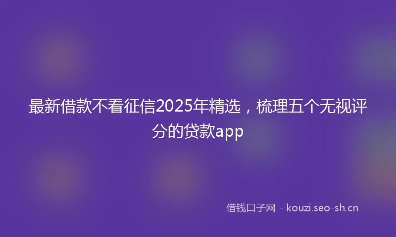 最新借款不看征信2025年精选，梳理五个无视评分的贷款app
