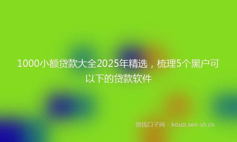 1000小额贷款大全2025年精选，梳理5个黑户可以下的贷款软件