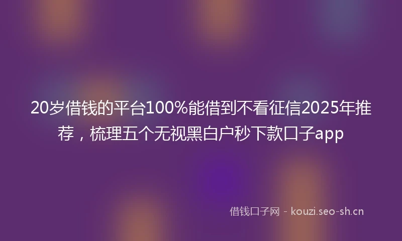 20岁借钱的平台100%能借到不看征信2025年推荐，梳理五个无视黑白户秒下款口子app