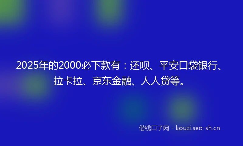 2025年的2000必下款有：还呗、平安口袋银行、拉卡拉、京东金融、人人贷等。
