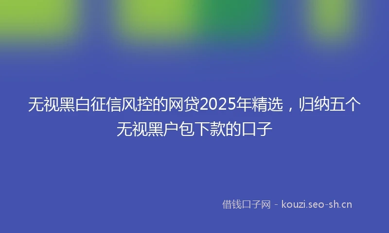 无视黑白征信风控的网贷2025年精选，归纳五个无视黑户包下款的口子
