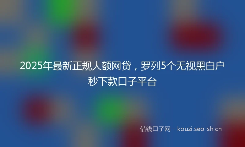 2025年最新正规大额网贷，罗列5个无视黑白户秒下款口子平台